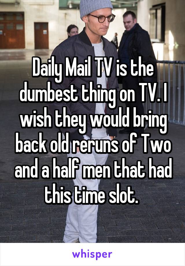 Daily Mail TV is the dumbest thing on TV. I wish they would bring back old reruns of Two and a half men that had this time slot. 