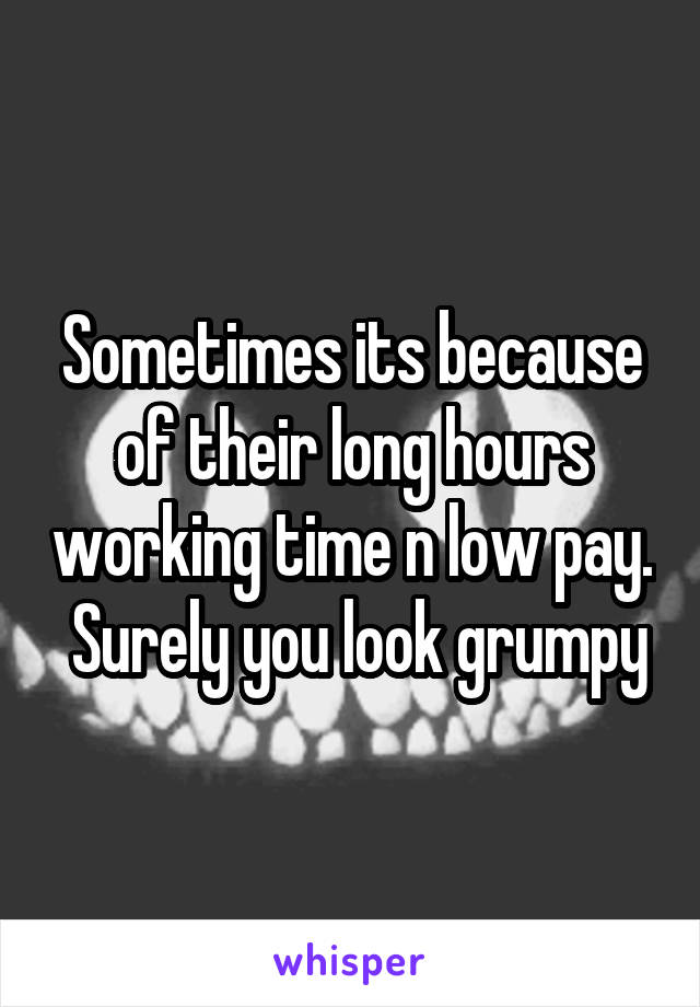 Sometimes its because of their long hours working time n low pay.  Surely you look grumpy