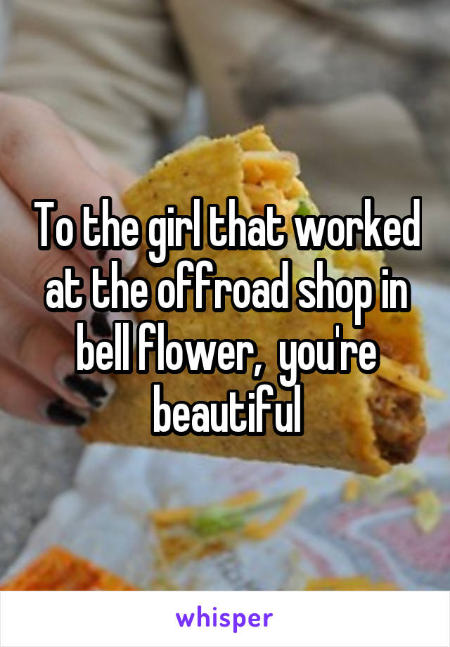 To the girl that worked at the offroad shop in bell flower,  you're beautiful