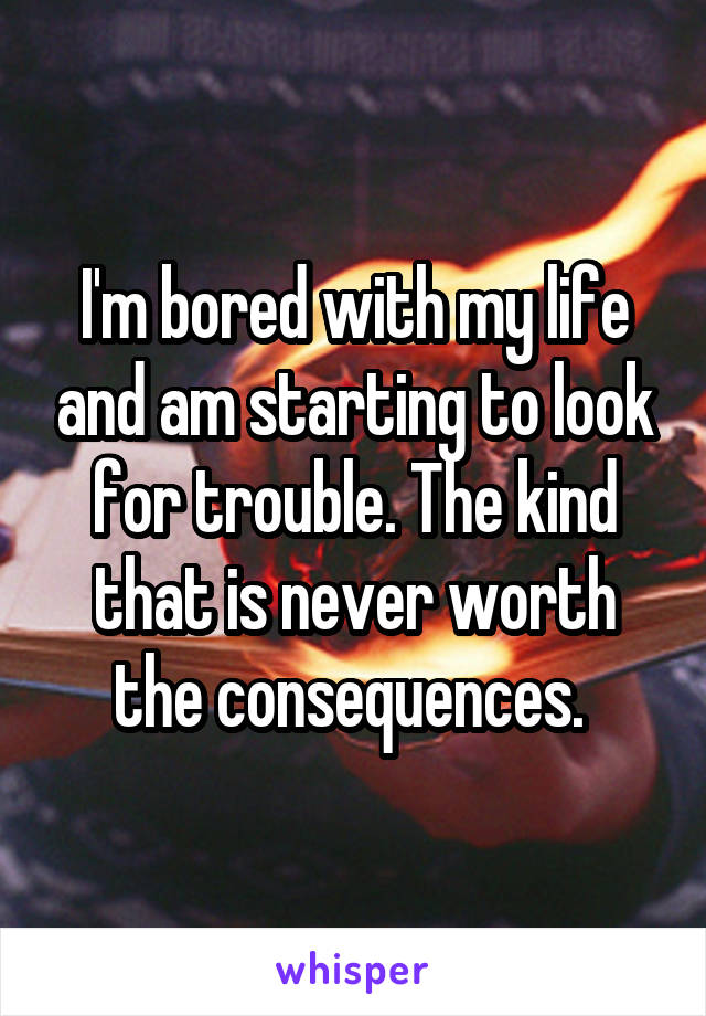 I'm bored with my life and am starting to look for trouble. The kind that is never worth the consequences. 