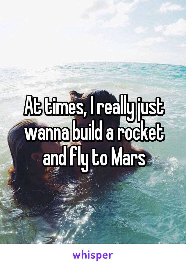 At times, I really just wanna build a rocket and fly to Mars