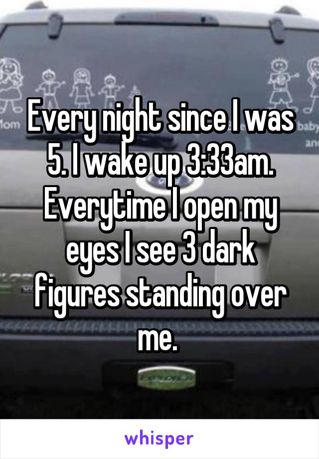 Every night since I was 5. I wake up 3:33am. Everytime I open my eyes I see 3 dark figures standing over me. 