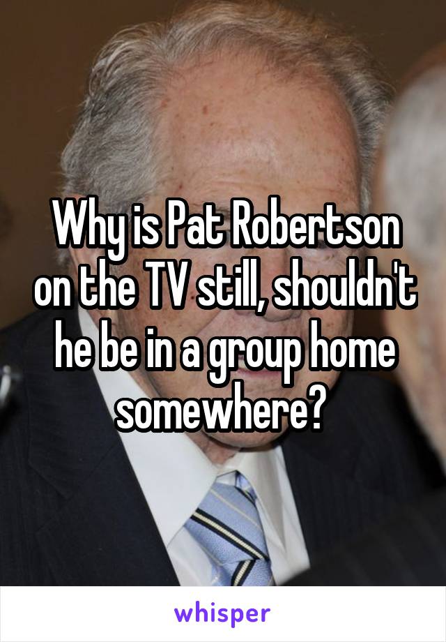 Why is Pat Robertson on the TV still, shouldn't he be in a group home somewhere? 