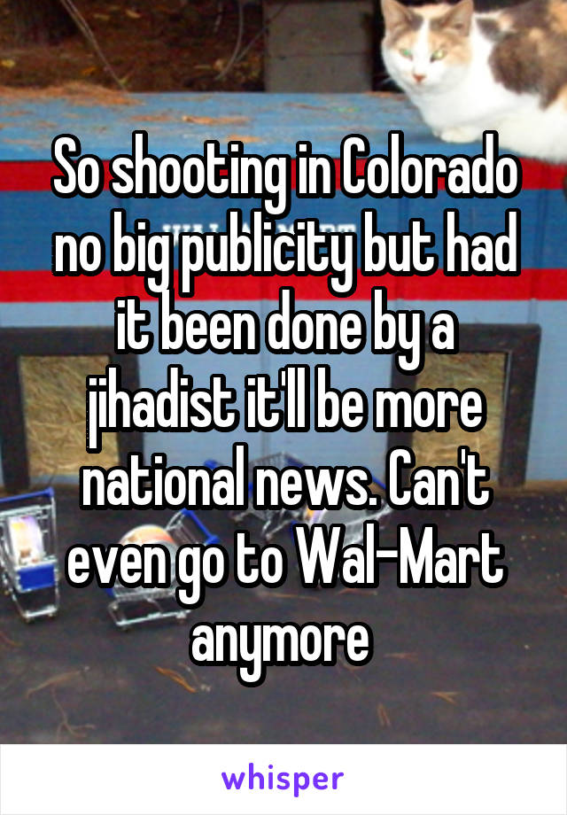 So shooting in Colorado no big publicity but had it been done by a jihadist it'll be more national news. Can't even go to Wal-Mart anymore 