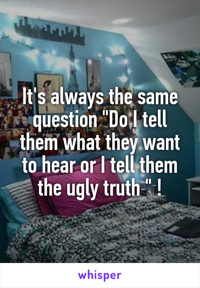 It's always the same question "Do I tell them what they want to hear or I tell them the ugly truth " !