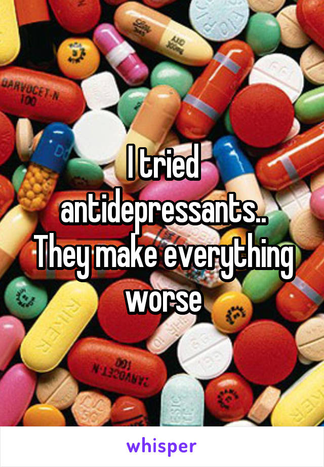 I tried antidepressants..
They make everything worse