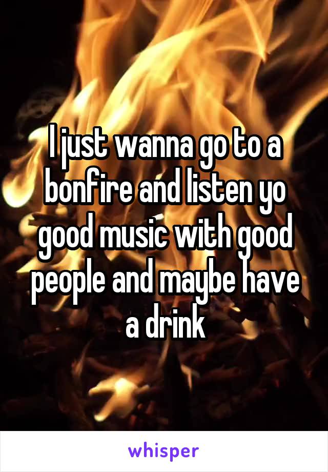 I just wanna go to a bonfire and listen yo good music with good people and maybe have a drink