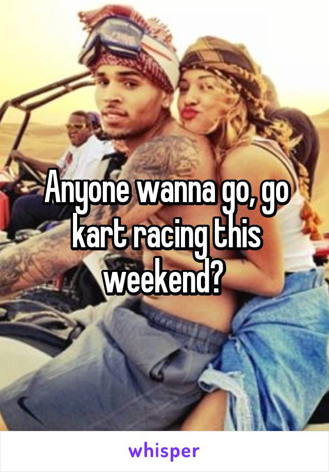 Anyone wanna go, go kart racing this weekend? 