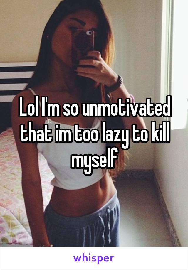 Lol I'm so unmotivated that im too lazy to kill myself