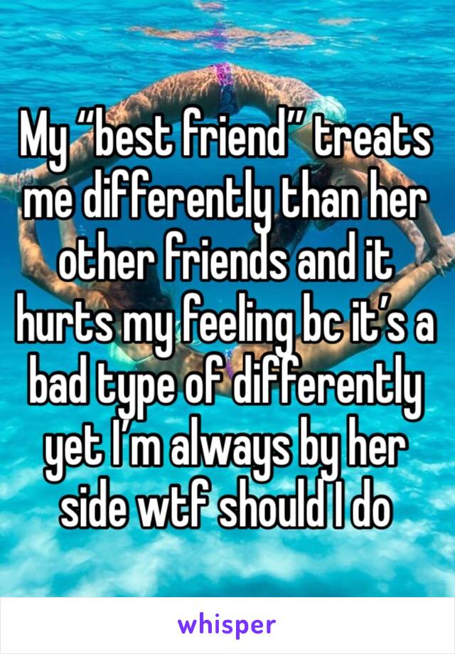 My “best friend” treats me differently than her other friends and it hurts my feeling bc it’s a bad type of differently yet I’m always by her side wtf should I do