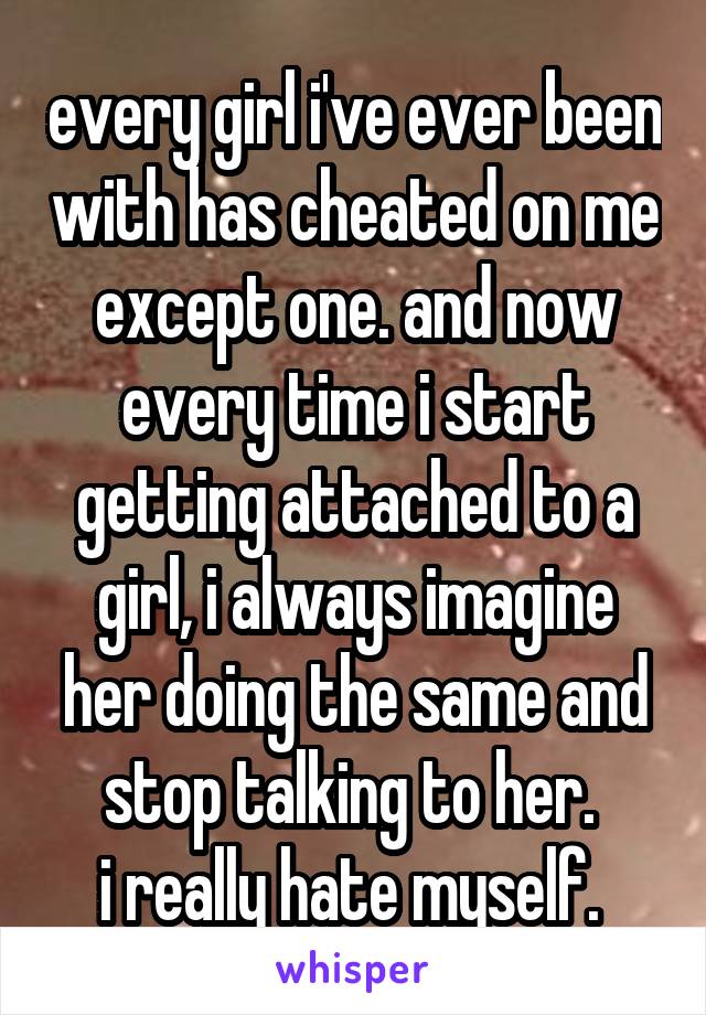 every girl i've ever been with has cheated on me except one. and now every time i start getting attached to a girl, i always imagine her doing the same and stop talking to her. 
i really hate myself. 