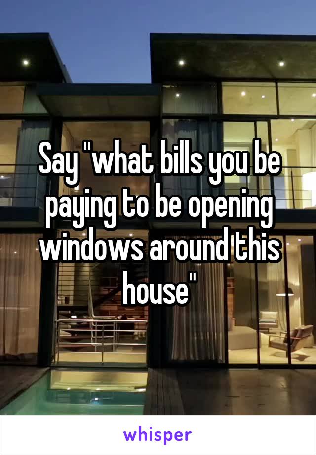 Say "what bills you be paying to be opening windows around this house"