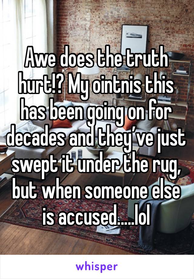 Awe does the truth hurt!? My ointnis this has been going on for decades and they’ve just swept it under the rug, but when someone else is accused.....lol 