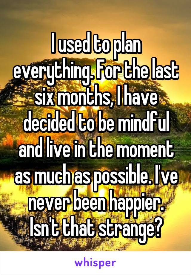 I used to plan everything. For the last six months, I have decided to be mindful and live in the moment as much as possible. I've never been happier. Isn't that strange?