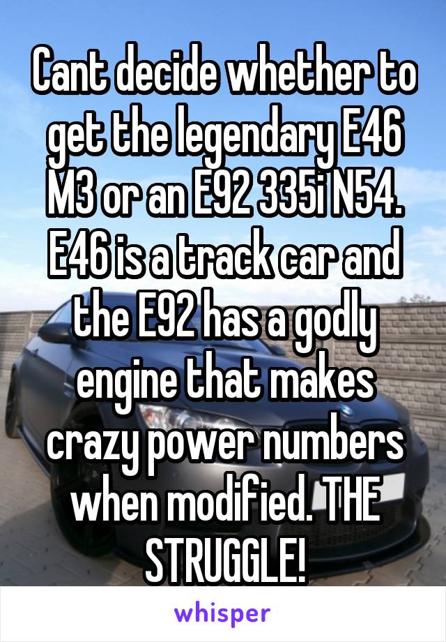 Cant decide whether to get the legendary E46 M3 or an E92 335i N54. E46 is a track car and the E92 has a godly engine that makes crazy power numbers when modified. THE STRUGGLE!