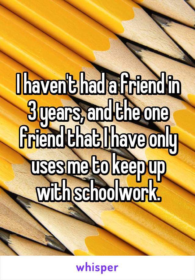 I haven't had a friend in 3 years, and the one friend that I have only uses me to keep up with schoolwork.