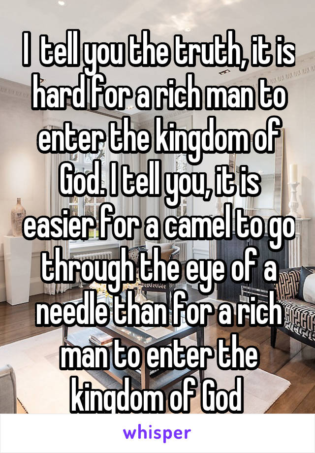 I  tell you the truth, it is hard for a rich man to enter the kingdom of God. I tell you, it is easier for a camel to go through the eye of a needle than for a rich man to enter the kingdom of God 