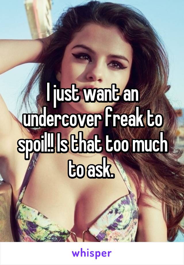 I just want an undercover freak to spoil!! Is that too much to ask. 