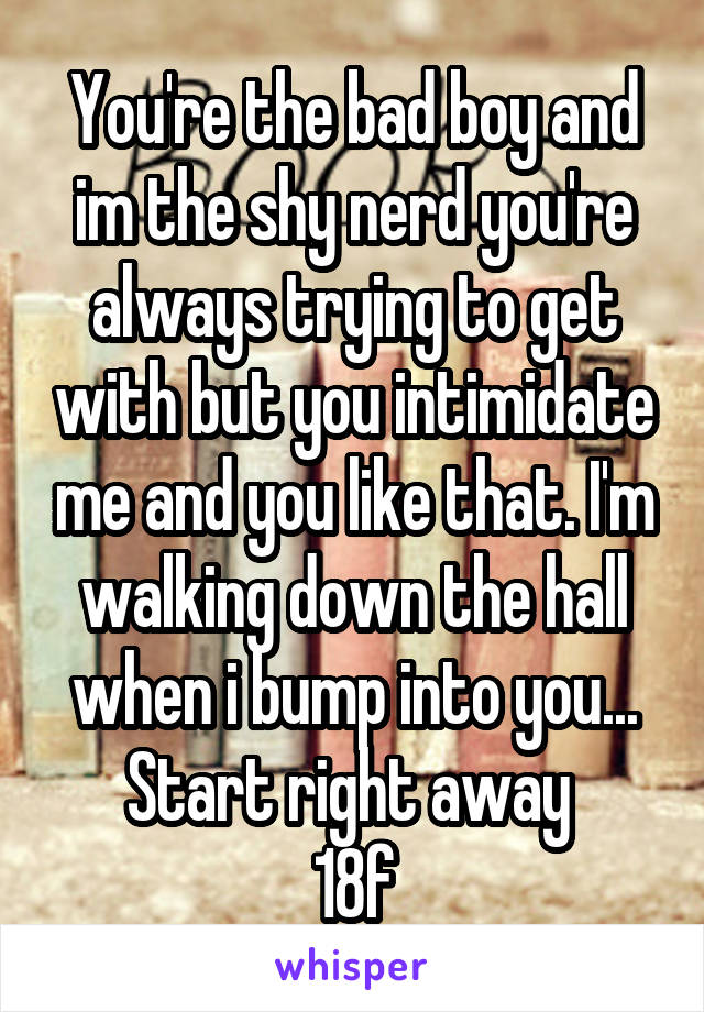 You're the bad boy and im the shy nerd you're always trying to get with but you intimidate me and you like that. I'm walking down the hall when i bump into you...
Start right away 
18f