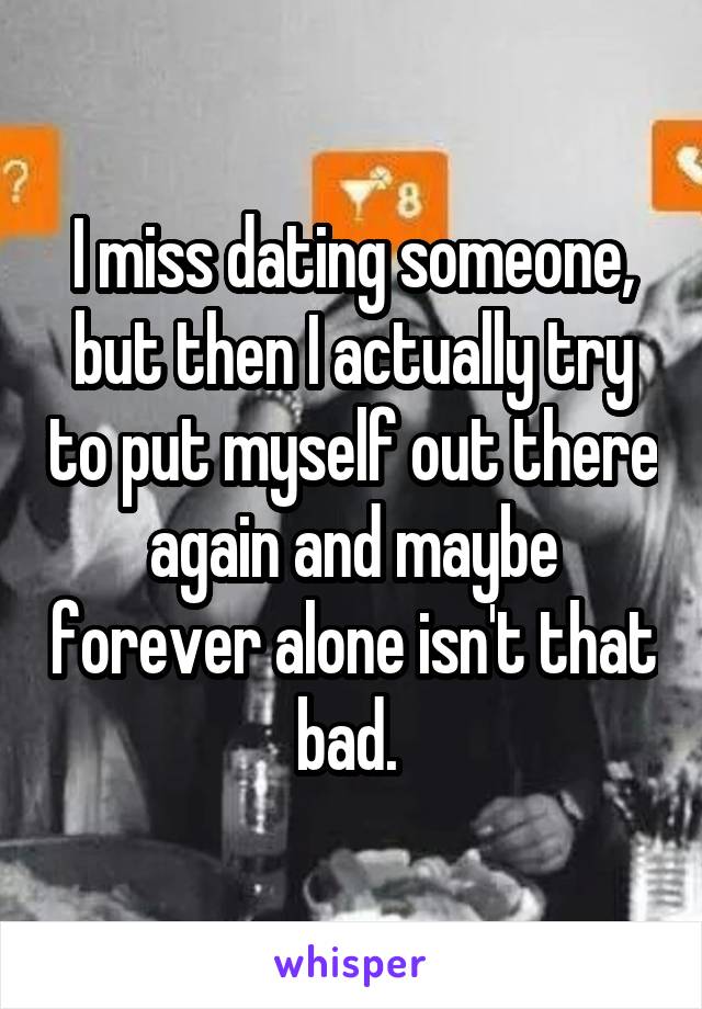 I miss dating someone, but then I actually try to put myself out there again and maybe forever alone isn't that bad. 