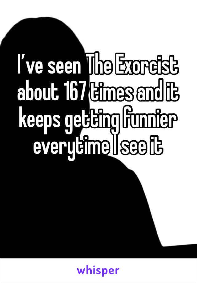 I’ve seen The Exorcist about 167 times and it keeps getting funnier everytime I see it 