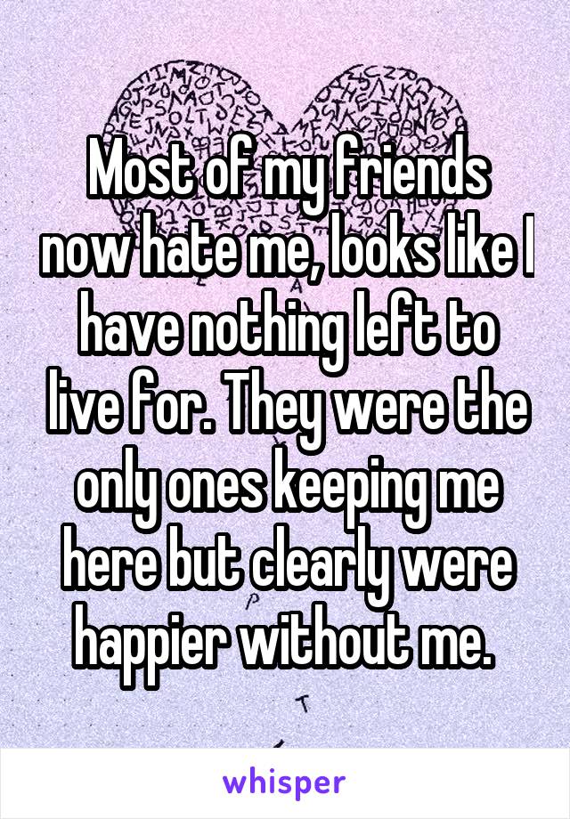 Most of my friends now hate me, looks like I have nothing left to live for. They were the only ones keeping me here but clearly were happier without me. 