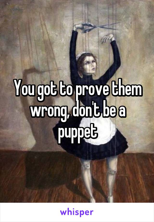 You got to prove them wrong, don't be a puppet