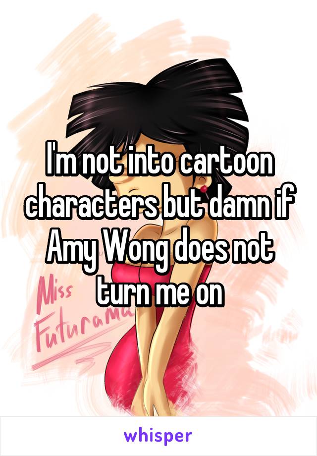 I'm not into cartoon characters but damn if Amy Wong does not turn me on