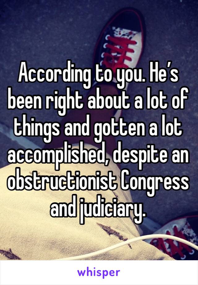 According to you. He’s been right about a lot of things and gotten a lot accomplished, despite an obstructionist Congress and judiciary. 