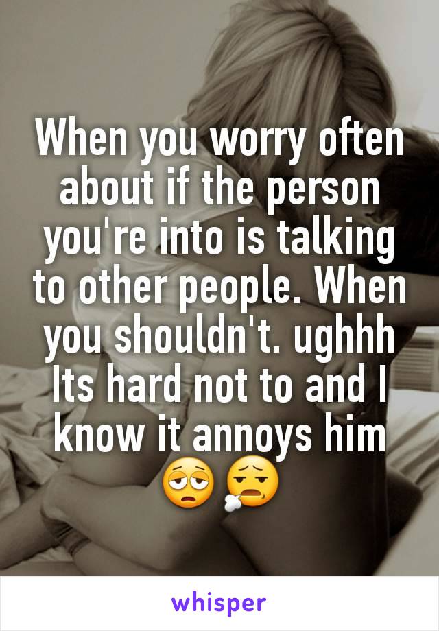 When you worry often about if the person you're into is talking to other people. When you shouldn't. ughhh Its hard not to and I know it annoys him😩😧