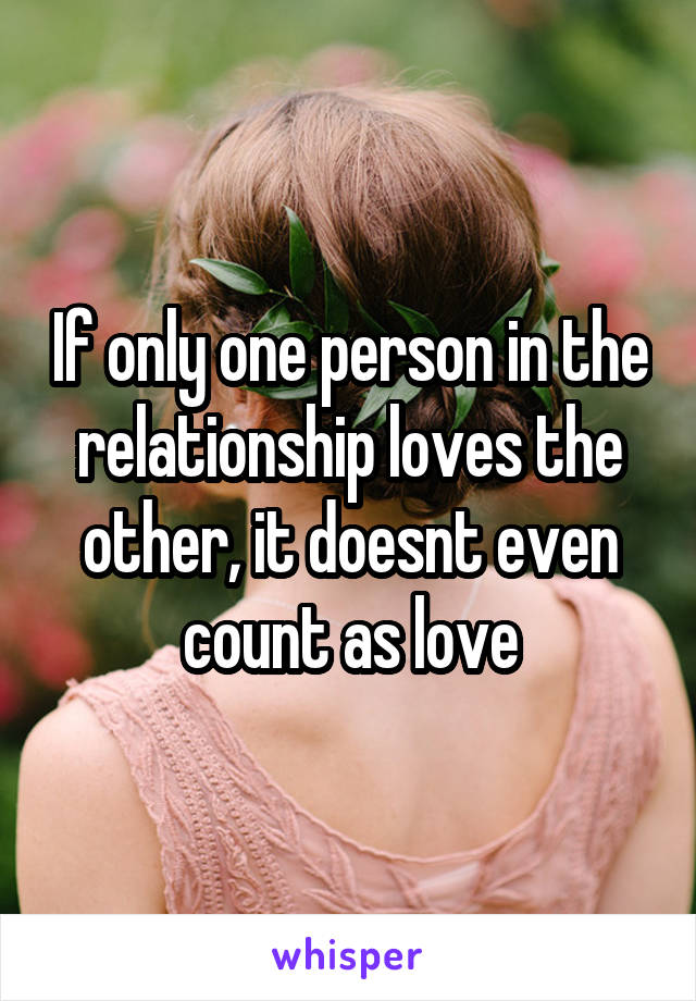 If only one person in the relationship loves the other, it doesnt even count as love