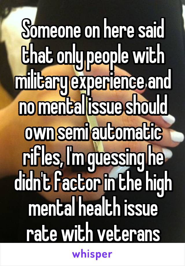 Someone on here said that only people with military experience and no mental issue should own semi automatic rifles, I'm guessing he didn't factor in the high mental health issue rate with veterans