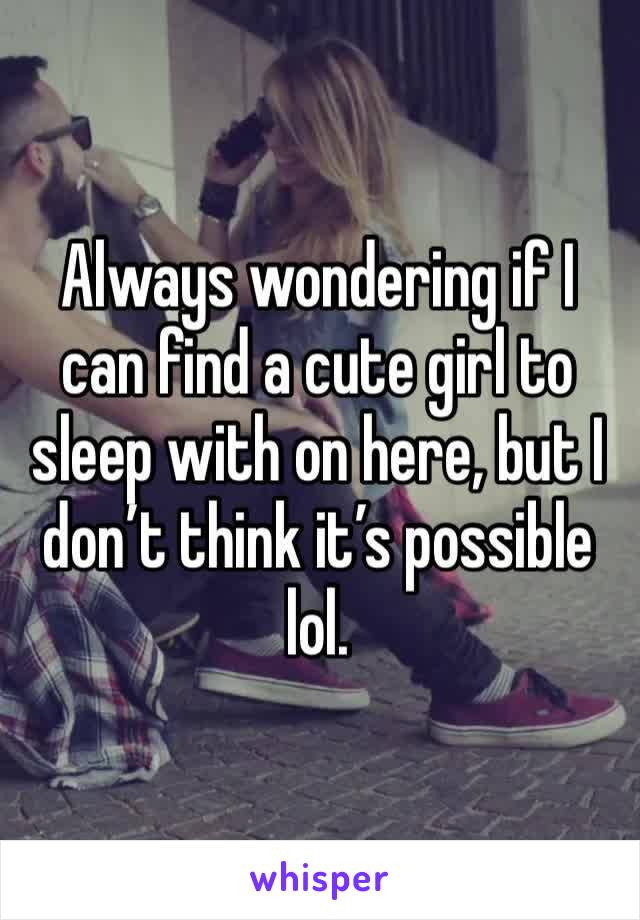 Always wondering if I can find a cute girl to sleep with on here, but I don’t think it’s possible lol.