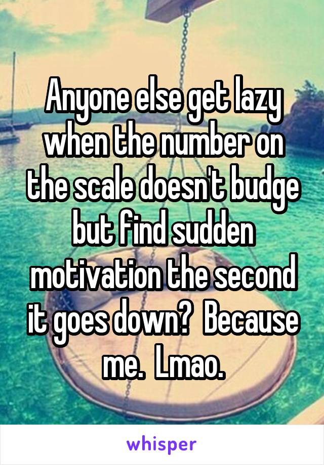 Anyone else get lazy when the number on the scale doesn't budge but find sudden motivation the second it goes down?  Because me.  Lmao.