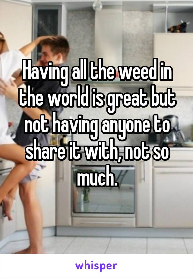 Having all the weed in the world is great but not having anyone to share it with, not so much.
