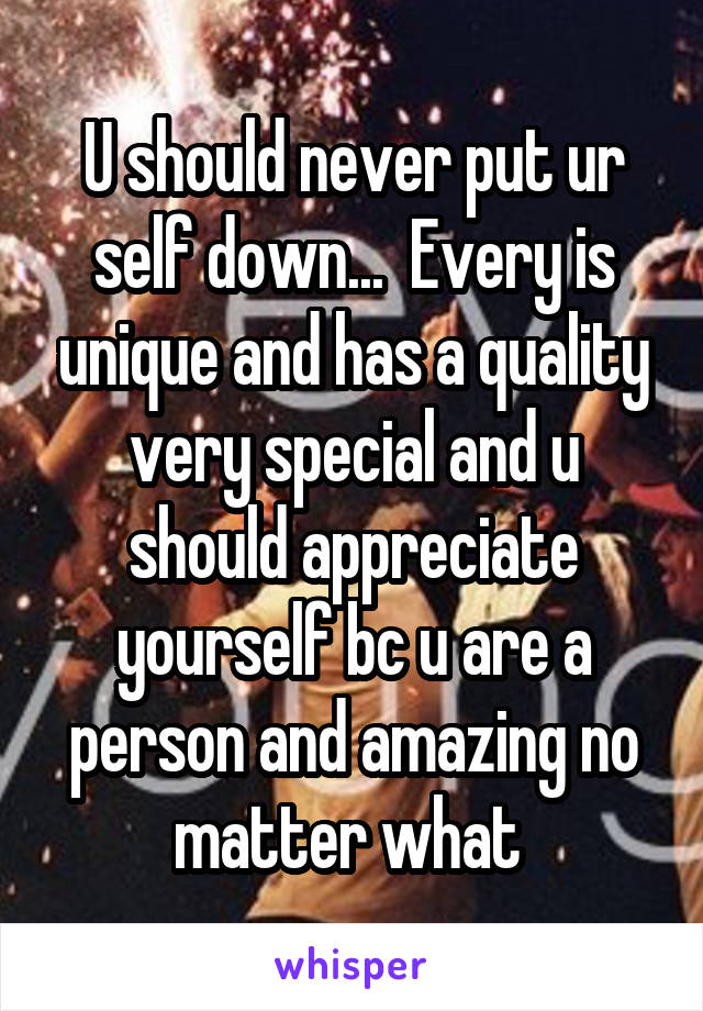 U should never put ur self down...  Every is unique and has a quality very special and u should appreciate yourself bc u are a person and amazing no matter what 