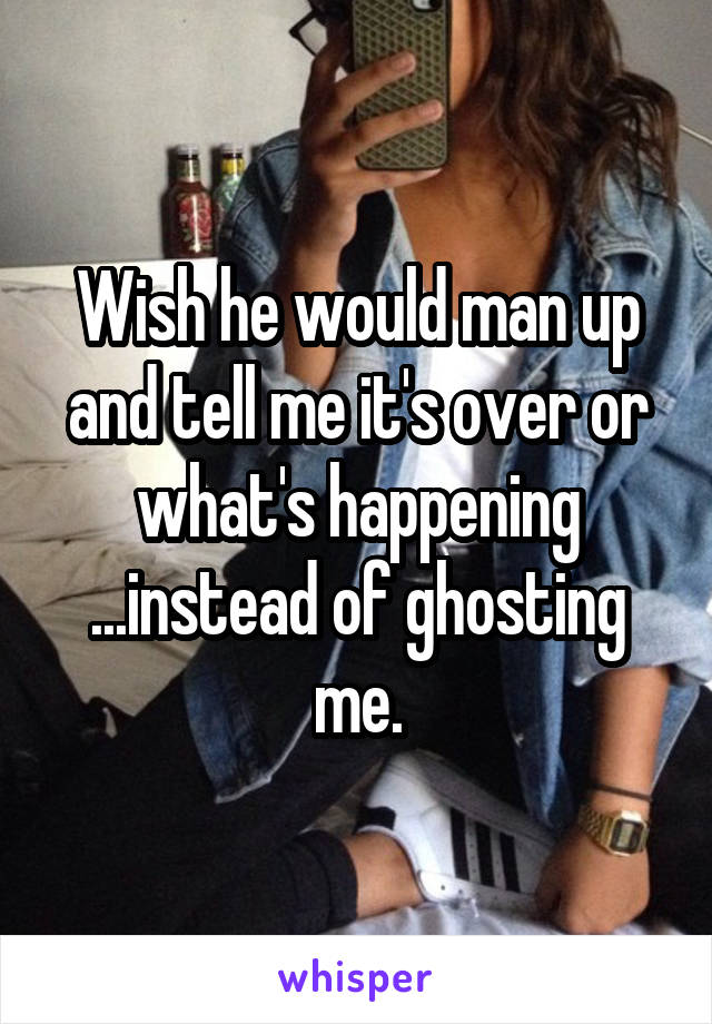 Wish he would man up and tell me it's over or what's happening ...instead of ghosting me.