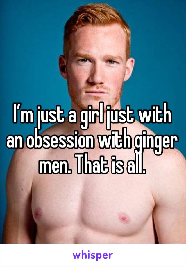 I’m just a girl just with an obsession with ginger men. That is all. 