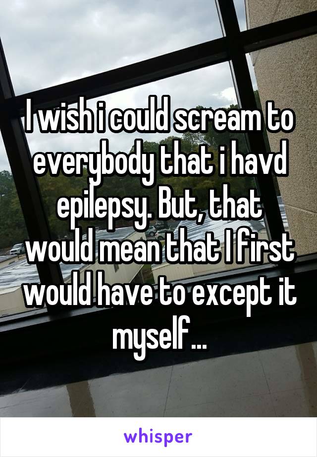 I wish i could scream to everybody that i havd epilepsy. But, that would mean that I first would have to except it myself...