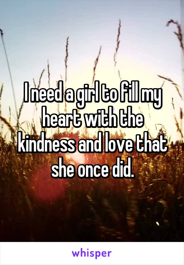 I need a girl to fill my heart with the kindness and love that she once did.