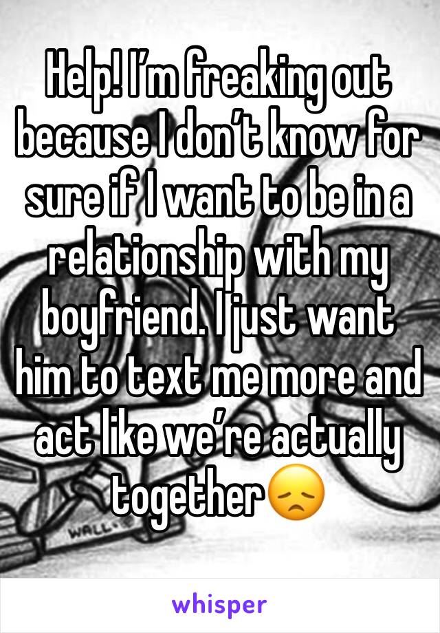 Help! I’m freaking out because I don’t know for sure if I want to be in a relationship with my boyfriend. I just want him to text me more and act like we’re actually together😞