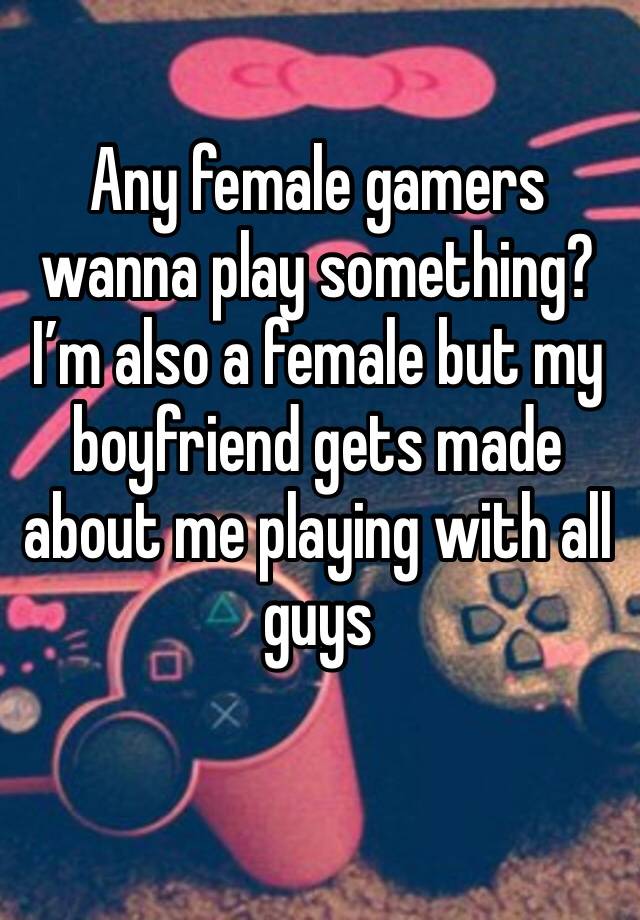 Any female gamers wanna play something? I’m also a female but my boyfriend gets made about me playing with all guys