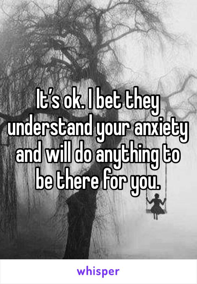 It’s ok. I bet they understand your anxiety and will do anything to be there for you.