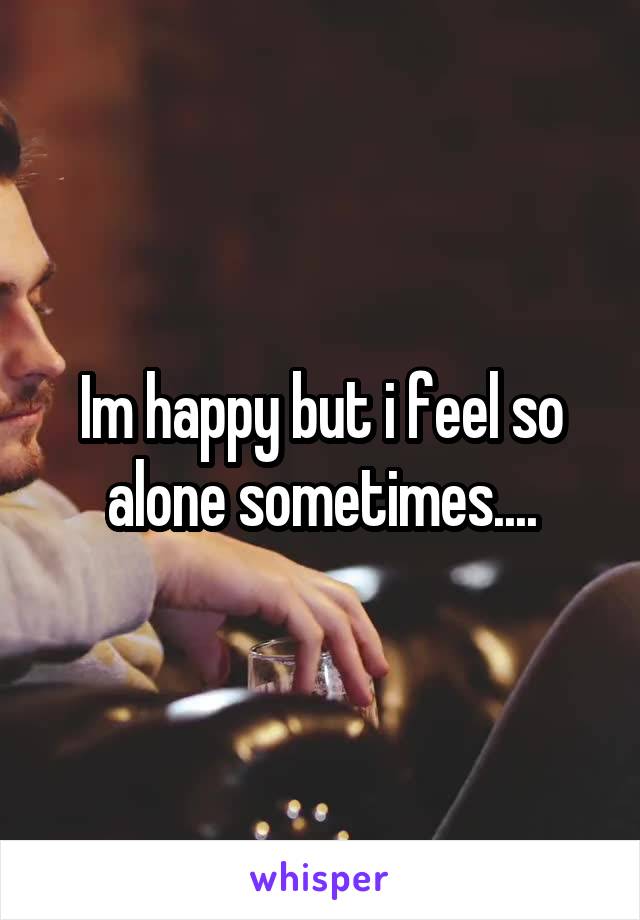 Im happy but i feel so alone sometimes....