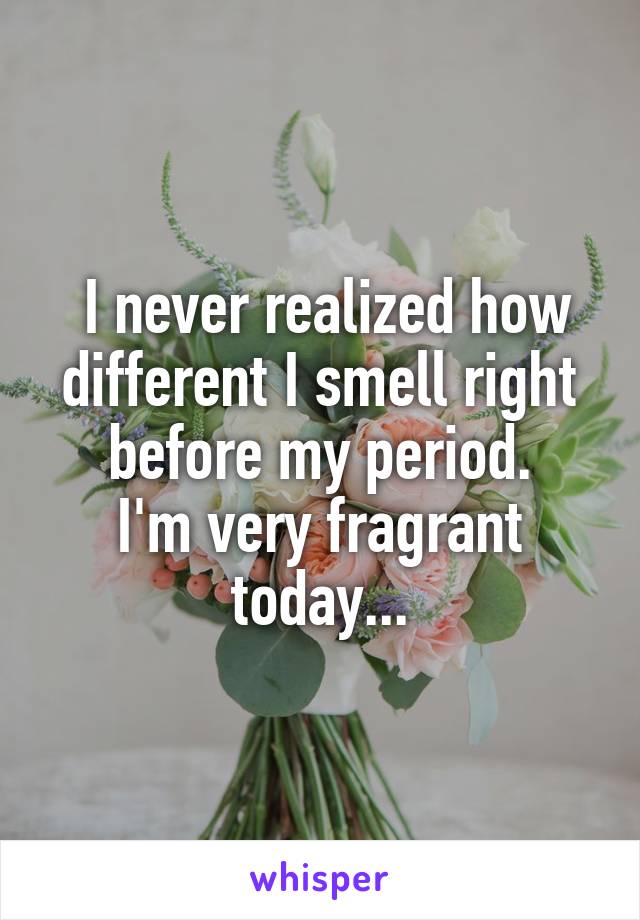  I never realized how different I smell right before my period.
I'm very fragrant today...