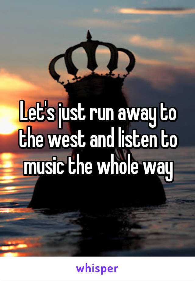 Let's just run away to the west and listen to music the whole way