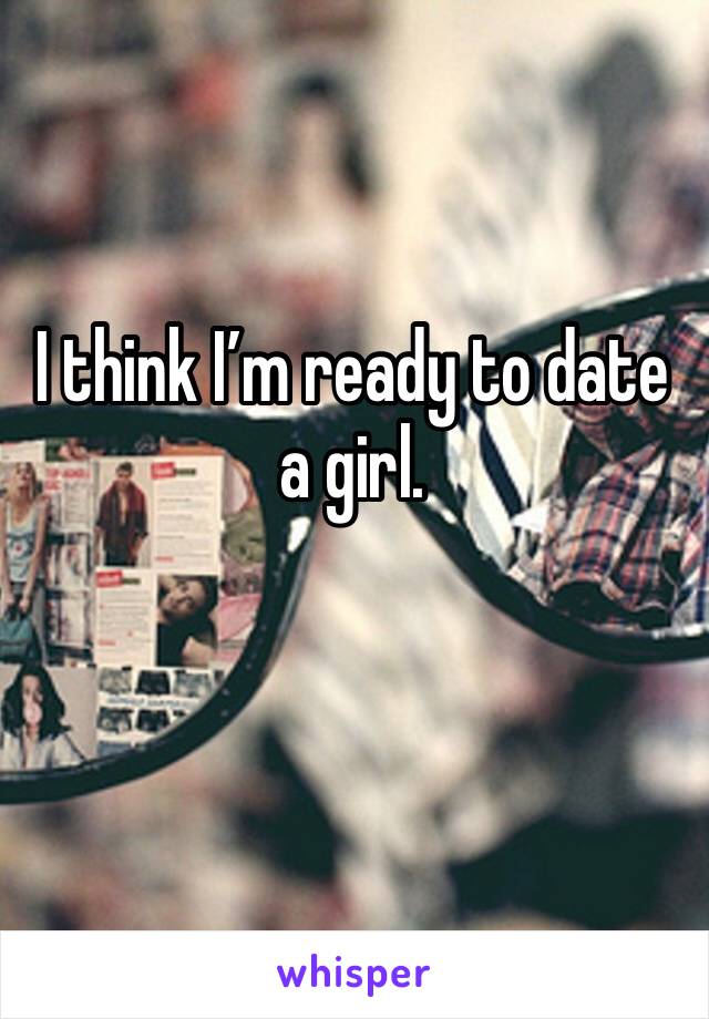 I think I’m ready to date a girl. 