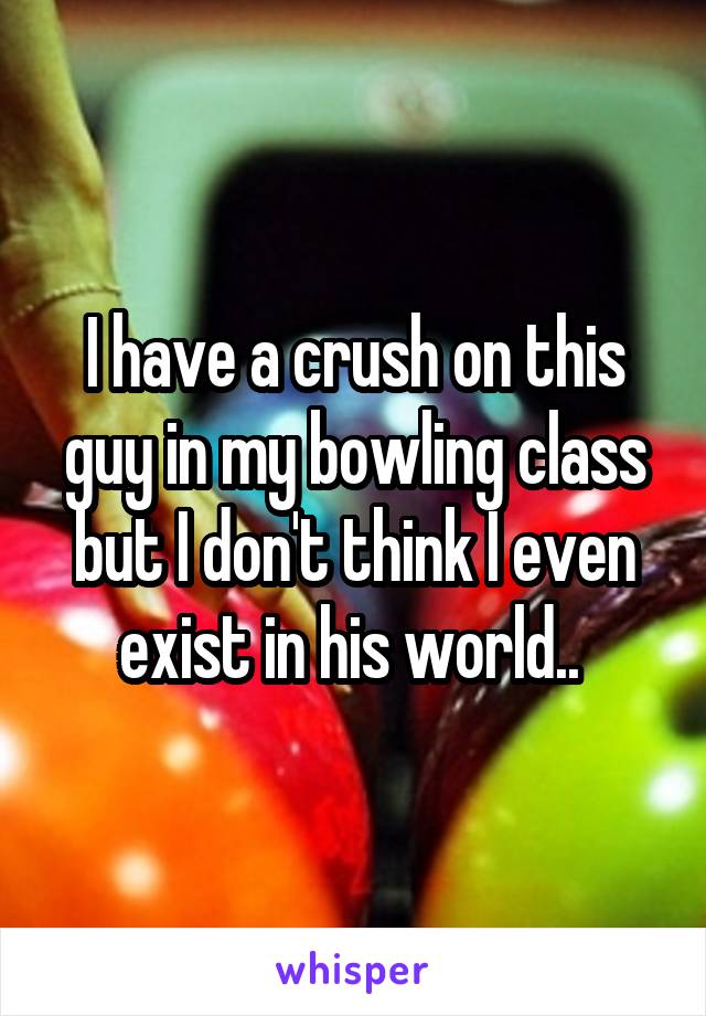 I have a crush on this guy in my bowling class but I don't think I even exist in his world.. 