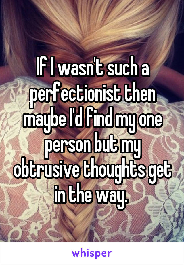 If I wasn't such a perfectionist then maybe I'd find my one person but my obtrusive thoughts get in the way. 