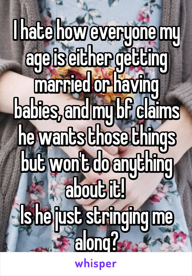 I hate how everyone my age is either getting married or having babies, and my bf claims he wants those things but won't do anything about it! 
Is he just stringing me along?